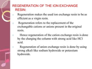 REGENERATION OF THE ION EXCHANGE
RESIN:
o
o
o Regeneration makes the used ion exchange resin to be as
efficient as a virgin resin.
o Regeneration refers to the replacement of the
exchangable cations or anions present in the original
resin.
Hence regeneration of the cation exchange resin is done
by the charging the column with strong acid like HCl
acid.
Regeneration of anion exchange resin is done by using
strong alkali like sodium hydroxide or potassium
hydroxide.
 
