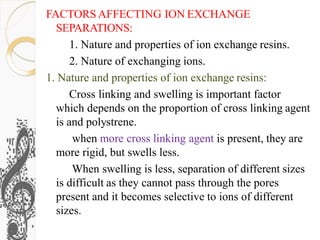 FACTORS AFFECTING ION EXCHANGE
SEPARATIONS:
1. Nature and properties of ion exchange resins.
2. Nature of exchanging ions.
1. Nature and properties of ion exchange resins:
Cross linking and swelling is important factor
which depends on the proportion of cross linking agent
is and polystrene.
when more cross linking agent is present, they are
more rigid, but swells less.
When swelling is less, separation of different sizes
is difficult as they cannot pass through the pores
present and it becomes selective to ions of different
sizes.
 