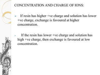 CONCENTRATION AND CHARGE OF IONS:
 If resin has higher +ve charge and solution has lower
+ve charge, exchange is favoured at higher
concentration.
 If the resin has lower +ve charge and solution has
high +ve charge, then exchange is favoured at low
concentration.
 