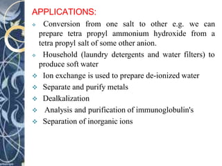 APPLICATIONS:
 Conversion from one salt to other e.g. we can
prepare tetra propyl ammonium hydroxide from a
tetra propyl salt of some other anion.
 Household (laundry detergents and water filters) to
produce soft water
 Ion exchange is used to prepare de-ionized water
 Separate and purify metals
 Dealkalization
 Analysis and purification of immunoglobulin's
 Separation of inorganic ions
 