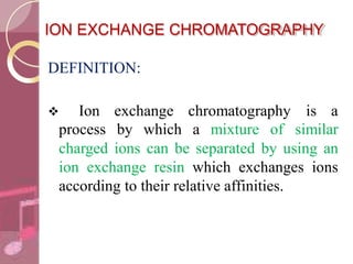 ION EXCHANGE CHROMATOGRAPHY
DEFINITION:
 Ion exchange chromatography is a
process by which a mixture of similar
charged ions can be separated by using an
ion exchange resin which exchanges ions
according to their relative affinities.
 