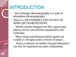 INTRODUCTION
 Ion exchange chromatography is a type of
adsorption chromatography.
 There is a REVERSIBLE EXCHANGE OF
SIMILAR CHARGED IONS.
 Mostly similar charged ions like cations and
anions can be conveniently separated by this
technique.
 Many drugs and pharmaceutical agents are
weakly or strongly acidic or basic in nature.
 Hence a mixture of similar charged substances
can also be separated into pure components.
 
