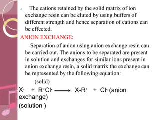  The cations retained by the solid matrix of ion
exchange resin can be eluted by using buffers of
different strength and hence separation of cations can
be effected.
ANION EXCHANGE:
Separation of anion using anion exchange resin can
be carried out. The anions to be separated are present
in solution and exchanges for similar ions present in
anion exchange resin, a solid matrix the exchange can
be represented by the following equation:
(solid)
X- + R+Cl- X-R+ + Cl- (anion
exchange)
(solution )
 
