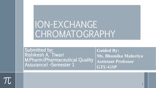 ION-EXCHANGE
CHROMATOGRAPHY
Submitted by:
Rishikesh A. Tiwari
M.Pharm.(Pharmaceutical Quality
Assurance) –Semester 1
Guided By:
Ms. Bhumika Maheriya
Assistant Professor
GTU-GSP
1
 
