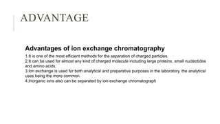 ADVANTAGE
Advantages of ion exchange chromatography
1.It is one of the most efficient methods for the separation of charged particles.
2.It can be used for almost any kind of charged molecule including large proteins, small nucleotides
and amino acids.
3.Ion exchange is used for both analytical and preparative purposes in the laboratory, the analytical
uses being the more common.
4.Inorganic ions also can be separated by ion-exchange chromatograph
 