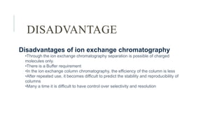 DISADVANTAGE
Disadvantages of ion exchange chromatography
•Through the ion exchange chromatography separation is possible of charged
molecules only.
•There is a Buffer requirement
•In the ion exchange column chromatography, the efficiency of the column is less
•After repeated use, it becomes difficult to predict the stability and reproducibility of
columns
•Many a time it is difficult to have control over selectivity and resolution
 
