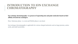 INTRODUCTION TO ION EXCHANGE
CHROMATOGRAPHY
Ion exchange chromatography is a process of separating ions and polar molecules based on their
affinity towards ion exchangers.
Here, Stationary phase is a resin and Mobile phase is an eluent
Ion exchange chromatography is applicable for various charged molecules such as large proteins, amino
acids, and small nucleotides.
 
