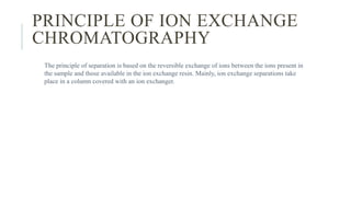 PRINCIPLE OF ION EXCHANGE
CHROMATOGRAPHY
The principle of separation is based on the reversible exchange of ions between the ions present in
the sample and those available in the ion exchange resin. Mainly, ion exchange separations take
place in a column covered with an ion exchanger.
 