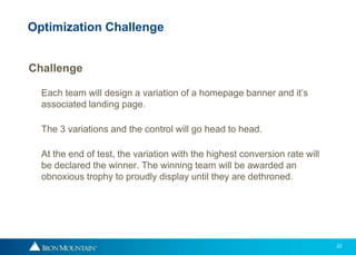 22
Challenge
Each team will design a variation of a homepage banner and it’s
associated landing page.
The 3 variations and the control will go head to head.
At the end of test, the variation with the highest conversion rate will
be declared the winner. The winning team will be awarded an
obnoxious trophy to proudly display until they are dethroned.
Optimization Challenge
 