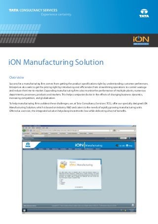iON Manufacturing Solution
Overview
Success for a manufacturing firm comes from getting the product specifications right by understanding customer preferences.
Enterprises also seek to get the pricing right by introducing cost efficiencies from streamlining operations to control wastage
and reduce the time-to-market. Expanding manufacturing firms also monitor the performance of multiple plants, numerous
departments, processes, products and markets. This helps companies factor in the effects of changing business dynamics,
increasing competition, and globalisation.

To help manufacturing firms address these challenges, we, at Tata Consultancy Services (TCS), offer our specially designed iON
Manufacturing Solution, which is based on industry R&D and caters to the needs of rapidly growing manufacturing units.
Offered as a service, the integrated solution helps keep investments low while delivering a host of benefits.




                                                                     Manufacturing                  Ask iON   ? Help
 