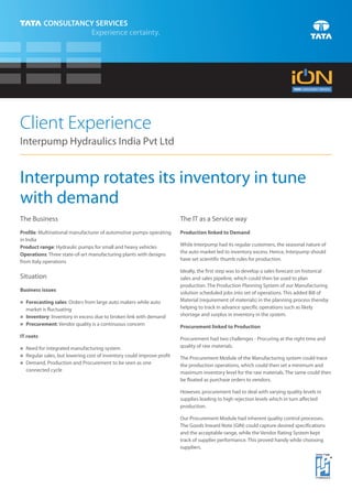 Client Experience
Interpump Hydraulics India Pvt Ltd


Interpump rotates its inventory in tune
with demand
The Business                                                        The IT as a Service way
Profile: Multinational manufacturer of automotive pumps operating   Production linked to Demand
in India
Product range: Hydraulic pumps for small and heavy vehicles         While Interpump had its regular customers, the seasonal nature of
Operations: Three state-of-art manufacturing plants with designs    the auto market led to inventory excess. Hence, Interpump should
from Italy operations                                               have set scientific thumb rules for production.

                                                                    Ideally, the first step was to develop a sales forecast on historical
Situation                                                           sales and sales pipeline, which could then be used to plan
                                                                    production. The Production Planning System of our Manufacturing
Business issues
                                                                    solution scheduled jobs into set of operations. This added Bill of
Forecasting sales: Orders from large auto makers while auto
n
                                                                    Material (requirement of materials) in the planning process thereby
  market is fluctuating                                             helping to track in advance specific operations such as likely
Inventory: Inventory in excess due to broken link with demand
n
                                                                    shortage and surplus in inventory in the system.
Procurement: Vendor quality is a continuous concern
n
                                                                    Procurement linked to Production
IT roots                                                            Procurement had two challenges - Procuring at the right time and
n for integrated manufacturing system
Need                                                                quality of raw materials.
n sales, but lowering cost of inventory could improve profit
Regular                                                             The Procurement Module of the Manufacturing system could trace
Demand, Production and Procurement to be seen as one
n
                                                                    the production operations, which could then set a minimum and
  connected cycle                                                   maximum inventory level for the raw materials. The same could then
                                                                    be floated as purchase orders to vendors.

                                                                    However, procurement had to deal with varying quality levels in
                                                                    supplies leading to high rejection levels which in turn affected
                                                                    production.

                                                                    Our Procurement Module had inherent quality control processes.
                                                                    The Goods Inward Note (GIN) could capture desired specifications
                                                                    and the acceptable range, while the Vendor Rating System kept
                                                                    track of supplier performance. This proved handy while choosing
                                                                    suppliers.
 