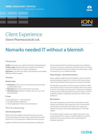 Client Experience
Ozone Pharmaceuticals Ltd.


Nomarks needed IT without a blemish

The Business
Profile: Drug maker, owns well known brands including Nomarks            which proved beneficial in outlining operating sites and defining
Product range: Predominantly into anti-biotic and nutritional            their chart of accounts. Controls then had better sanity. For instance,
supplements with a focus on cardiac and diabetics                        the CFO could tell which site was holding most of the capital – either
Operations: Two state-of-art plants. Sixty distributors and resellers,   in inventory or as an un-utilized overhead.
2000 plus field force agents
                                                                         Plug in the gaps – only with best practices
Situation                                                                Better visibility brought the key rationalization, when some of the
                                                                         operational gaps got apparent. For instance, there were purchase
Business issues
                                                                         orders lying unattended while production was already scheduled.
Distribution: Centres were not connected and demand often
n
                                                                         The Manufacturing solution had several ways to handle this. While
exceeded buffer stocks
                                                                         some of the processes in Ozone were standard, others were specific
Reporting: Manual sales reports led to inaccuracies
n
                                                                         to the firm. Accordingly, the best practice in software was designed
Manufacturing: Production schedules were not in sync with
n
                                                                         bringing a procurement plan before the purchase order, so that the
demand patterns                                                          production engineer could keep a close watch on it from his own
IT roots                                                                 dashboard.

n applications – in bits and pieces
Many                                                                     More business
No single enterprise dashboard
n
                                                                         Ozone was undergoing a transformation of distribution model,
n applications” did not include distributors
“Closed                                                                  wherein the distributors were organized in tiers so that demand
                                                                         could be better owned down the channels. This change was
The IT as a Service way                                                  happening in phases and proved challenging for IT in the CRM
                                                                         support.
Clean the backyard first
                                                                         The resultant solution, however, was simple and tuned in a way
While many of the problems stemmed from disconnect with
                                                                         to be implemented. For instance, a reseller could be promoted as
demand, cleaning up internal controls and financials were given
                                                                         distributors with a drag and drop, which would change his
priority. This in turn, gave better visibility of business processes.
                                                                         privileges seamlessly.
Initially, the iON Finance & Accounting solution was rolled out,




                                                                                                                            OZ NE
 