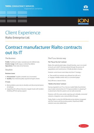 Client Experience
Rialto Enterprise Ltd.


Contract manufacturer Rialto contracts
out its IT
The Business                                                  The IT as a Service way
Profile: Toothbrush maker, manufactures for Gillette India    The “Pay as You Use” contract
Product range: OralB range as ordered by Gillette
Operations: Three state-of-art factories                      Rialto, the sophisticated maker of tooth brushes, was in no mood
                                                              to brush up its old IT. Having endured through the process of
                                                              upgradation and maintenance, it finally decided a revamp.
Situation
                                                              However, some lessons went deep into their IT strategy –
Business issues
                                                              nwould not maintain any software but still use it
                                                              They
Procurement: Supplies schedule was inconsistent
n
                                                              n a reliable vendor who is a consistent player
                                                              Engage
Quality: Raw material quality required stringent checks
n
                                                              And, iON was a natural choice.
IT roots
                                                              “Build as You Grow” contract
nproblems were due to obsolete and disconnected pieces
Most
  of software                                                 Having migrated to an IT as a Service model, Rialto found better
Upgrading the software became a regular hassle with vendors
n                                                             ways to plan and prioritize its IT. A typical problem in adopting IT
  shielding off from giving support                           in piecemeal is that the systems are not well connected.

                                                              However, with the same vendor opening up its already-connected
                                                              solutions, integration was a natural follow through.

                                                              Today, Rialto is using the iON Manufacturing solution integrated
                                                              with the Finance and Accounting system, Payroll and HRMS
                                                              solutions were also added later.
 
