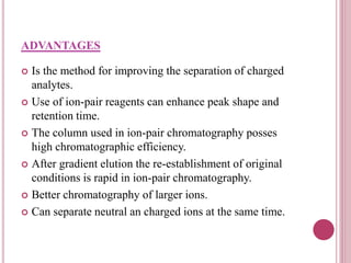 ADVANTAGES
 Is the method for improving the separation of charged
analytes.
 Use of ion-pair reagents can enhance peak shape and
retention time.
 The column used in ion-pair chromatography posses
high chromatographic efficiency.
 After gradient elution the re-establishment of original
conditions is rapid in ion-pair chromatography.
 Better chromatography of larger ions.
 Can separate neutral an charged ions at the same time.
 