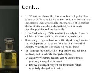 Cont…
• In IPC, water-rich mobile phases can be employed with a
variety of buffers and ionic and non-ionic additives and the
technique is therefore suitable for separation of important
classes of biomolecules and specifically amino acids,
peptides, proteins and nucleic acids.
• In the food industry, IPC is used for the analysis of water-
soluble vitamins, caffeine, theobromine, amines, etc.
• Since many drugs are basic or acidic, the driving force for
the development of IPC came from the pharmaceutical
industry where today it is used on a routine basis.
• Ion-pairing chromatography (IPC) can be used for both
positively and negatively charged analytes.
 Negatively charged reagent can be used to retain
positively charged ionic bases.
 Positively charged reagent can be used to retain
negatively charged ionic acids.
 