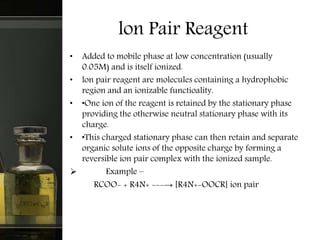 lon Pair Reagent
• Added to mobile phase at low concentration (usually
0.05M) and is itself ionized.
• lon pair reagent are molecules containing a hydrophobic
region and an ionizable functioality.
• •One ion of the reagent is retained by the stationary phase
providing the otherwise neutral stationary phase with its
charge.
• •This charged stationary phase can then retain and separate
organic solute ions of the opposite charge by forming a
reversible ion pair complex with the ionized sample.
 Example –
RCOO- + R4N+ ---→ [R4N+-OOCR] ion pair
 