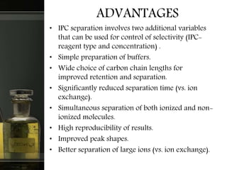 ADVANTAGES
• IPC separation involves two additional variables
that can be used for control of selectivity (IPC-
reagent type and concentration) .
• Simple preparation of buffers.
• Wide choice of carbon chain lengths for
improved retention and separation.
• Significantly reduced separation time (vs. ion
exchange).
• Simultaneous separation of both ionized and non-
ionized molecules.
• High reproducibility of results.
• Improved peak shapes.
• Better separation of large ions (vs. ion exchange).
 