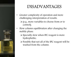 DISADVANTAGES
• Greater complexity of operation and more
challenging interpretation of results.
(e.g., more variables to choose from or to
control).
• Slow column equilibration after changing the
mobile phase.
Specially slow when IPC reagent is more
hydrophobic.
Possible that not all of the IPC reagent will be
washed from the column.
 