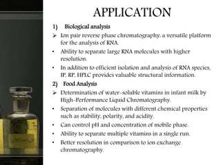 APPLICATION
1) Biological analysis
 Ion pair reverse phase chromatography: a versatile platform
for the analysis of RNA.
• Ability to separate large RNA molecules with higher
resolution.
• In addition to efficient isolation and analysis of RNA species,
IP, RP, HPLC provides valuable structural information.
2) Food Analysis
 Determination of water-soluble vitamins in infant milk by
High-Performance Liquid Chromatography.
• Separation of molecules with different chemical properties
such as stability, polarity, and acidity.
• Can control pH and concentration of mobile phase.
• Ability to separate multiple vitamins in a single run.
• Better resolution in comparison to ion exchange
chromatography.
 