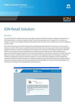 iON Retail Solution
Overview
Successful retail chains understand the need to stay agile to respond swiftly and accurately to changing market dynamics, in
order to get ahead in an intensely competitive market. Further, these enterprises seek to merge the front- and back-end
operations in order to work together seamlessly. Achieving this level of maturity is time- and effort-intensive, but it enables you
to scale up easily.

We, at Tata Consultancy Services (TCS), understand the challenges that retail outlets face in ensuring a continuous positive
impact on customers. With customer acquisition being the key to higher sales, we recognise your need to ensure this through
complete control over, and end-to-end visibility of, your operations across branches. We enable this through the iON Retail
Solution, our comprehensive system that allows you to manage every aspect of the business, while streamlining your
processes. Point of Sale, loyalty management, store inventory management, and warehouse management modules are the four
pillars of our solution. The data contained in these is well-defined in the supporting master data management module. The
modules are supported by useful merchandise management, customer relationship management, vendor management,
replenishment planning, materials management, marketing management, and commercials and pricing modules. In addition,
the solution seamlessly integrates with associated solutions from the iON stable such as Finance & Accounting, HRMS etc., to
further ease the management of a geographically spread retail chain.




                                                                                               Ask iON   ? Help
                                                                   Retail
 
