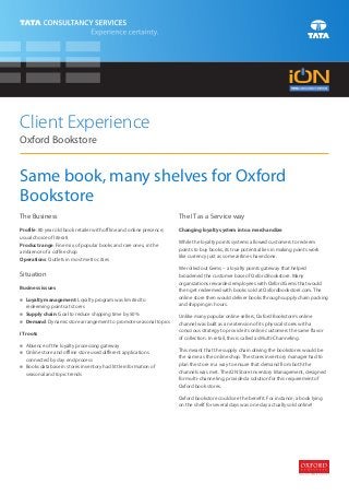 Client Experience
Oxford Bookstore


Same book, many shelves for Oxford
Bookstore
The Business                                                           The IT as a Service way
Profile: 80 year old book retailer with offline and online presence;   Changing loyalty system into a merchandize
usual choice of literati
Product range: Fine mix of popular books and rare ones, in the         While the loyalty points systems allowed customers to redeem
ambience of a coffee shop                                              points to buy books, its true potential lies in making points work
Operations: Outlets in most metro cities                               like currency just as some airlines have done.

                                                                       We rolled out Gems – a loyalty points gateway that helped
Situation                                                              broadened the customer base of Oxford Bookstore. Many
                                                                       organizations rewarded employees with Oxford Gems that would
Business issues
                                                                       then get redeemed with books sold at Oxfordbookstore.com. The
n management: Loyalty program was limited to
Loyalty                                                                online store then would deliver books through supply chain packing
  redeeming points at stores                                           and shipping in hours.
n chain: Goal to reduce shipping time by 50%
Supply                                                                 Unlike many popular online sellers, Oxford Bookstore’s online
Demand: Dynamic store arrangement to promote seasonal topics
n
                                                                       channel was built as an extension of its physical stores with a
IT roots                                                               conscious strategy to provide its online customers the same flavor
                                                                       of collection. In retail, this is called as Multi-Channeling.
Absence of the loyalty processing gateway
n
n store and offline store used different applications
Online                                                                 This meant that the supply chain driving the bookstores would be
  connected by day end process                                         the same as the online shop. The stores inventory manager had to
n database in stores inventory had little information of
Books                                                                  plan the store in a way to ensure that demand from both the
  seasonal and topic trends                                            channels was met. The iON Store Inventory Management, designed
                                                                       for multi-channeling, provided a solution for this requirement of
                                                                       Oxford book stores.

                                                                       Oxford bookstore could see the benefit. For instance, a book lying
                                                                       on the shelf for several days was one day actually sold online!
 