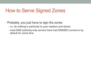 How to Serve Signed Zones

•  Probably, you just have to sign the zones
   •  i.e. do nothing in particular to your masters and slaves
   •  most DNS authority-only servers have had DNSSEC turned on by
      default for some time
 