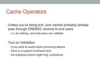 Cache Operators

•  Unless you’re being evil, your caches probably already
 pass through DNSSEC records to end users
  •  i.e. do nothing, and end-users can validate


•  Turn on Validation
   •  if you want to avoid cache poisoning attacks
   •  there is a support overhead here
   •  the helpdesk phone might ring, sometimes
 