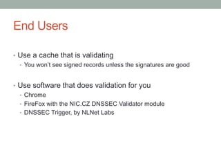 End Users

•  Use a cache that is validating
   •  You won’t see signed records unless the signatures are good


•  Use software that does validation for you
   •  Chrome
   •  FireFox with the NIC.CZ DNSSEC Validator module
   •  DNSSEC Trigger, by NLNet Labs
 