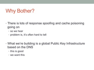 Why Bother?

•  There is lots of response spoofing and cache poisoning
 going on
  •  so we hear
  •  problem is, it’s often hard to tell



•  What we’re building is a global Public Key Infrastructure
 based on the DNS
  •  this is good
  •  we want this
 