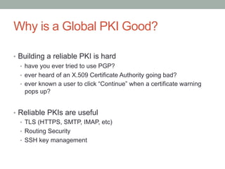 Why is a Global PKI Good?

•  Building a reliable PKI is hard
   •  have you ever tried to use PGP?
   •  ever heard of an X.509 Certificate Authority going bad?
   •  ever known a user to click “Continue” when a certificate warning
      pops up?


•  Reliable PKIs are useful
   •  TLS (HTTPS, SMTP, IMAP, etc)
   •  Routing Security
   •  SSH key management
 