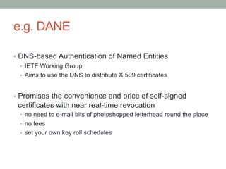 e.g. DANE

•  DNS-based Authentication of Named Entities
   •  IETF Working Group
   •  Aims to use the DNS to distribute X.509 certificates


•  Promises the convenience and price of self-signed
 certificates with near real-time revocation
  •  no need to e-mail bits of photoshopped letterhead round the place
  •  no fees
  •  set your own key roll schedules
 
