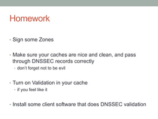 Homework

•  Sign some Zones


•  Make sure your caches are nice and clean, and pass
 through DNSSEC records correctly
  •  don’t forget not to be evil


•  Turn on Validation in your cache
   •  if you feel like it


•  Install some client software that does DNSSEC validation
 