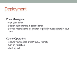 Deployment

•  Zone Managers
   •  sign your zones
   •  publish trust anchors in parent zones
   •  provide mechanisms for children to publish trust anchors in your
      zone


•  Cache Operators
   •  ensure your caches are DNSSEC-friendly
   •  turn on validation
   •  don’t be evil
 