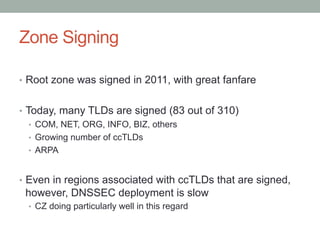 Zone Signing

•  Root zone was signed in 2011, with great fanfare


•  Today, many TLDs are signed (83 out of 310)
    •  COM, NET, ORG, INFO, BIZ, others
    •  Growing number of ccTLDs
    •  ARPA


•  Even in regions associated with ccTLDs that are signed,
 however, DNSSEC deployment is slow
  •  CZ doing particularly well in this regard
 
