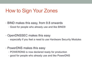 How to Sign Your Zones

•  BIND makes this easy, from 9.8 onwards
   •  Good for people who already use and like BIND9


•  OpenDNSSEC makes this easy
   •  especially if you feel a need to use Hardware Security Modules


•  PowerDNS makes this easy
   •  POWERDNS is now declared ready for production
   •  good for people who already use and like PowerDNS
 