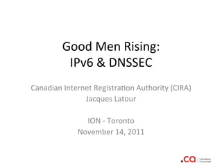 Good	
  Men	
  Rising:	
  
            IPv6	
  &	
  DNSSEC	
  
                             	
  
Canadian	
  Internet	
  Registra:on	
  Authority	
  (CIRA)	
  
                  Jacques	
  Latour	
  
                                  	
  
                   ION	
  -­‐	
  Toronto	
  	
  
                November	
  14,	
  2011	
  
                                  	
  
 