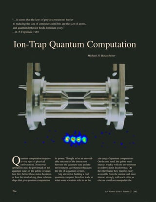 “…it seems that the laws of physics present no barrier
to reducing the size of computers until bits are the size of atoms,
and quantum behavior holds dominant sway.”
—R. P. Feynman, 1985
Quantum computation requires
a very special physical
environment. Numerous
operations must be performed on the
quantum states of the qubits (or quan-
tum bits) before those states decohere,
or lose the interlocking phase relation-
ships that give quantum computation
its power. Thought to be an unavoid-
able outcome of the interaction
between the quantum state and the
environment, decoherence threatens
the life of a quantum system.
Any attempt at building a real
quantum computer therefore leads to
what some scientists refer to as the
yin-yang of quantum computation:
On the one hand, the qubits must
interact weakly with the environment
in order to limit decoherence. On
the other hand, they must be easily
accessible from the outside and must
interact strongly with each other, or
else we could not manipulate the
Ion-Trap Quantum Computation
Michael H. Holzscheiter
264 Los Alamos Science Number 27 2002
 