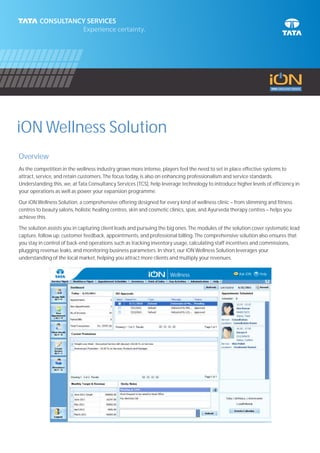 iON Wellness Solution
Overview
As the competition in the wellness industry grows more intense, players feel the need to set in place effective systems to
attract, service, and retain customers. The focus today, is also on enhancing professionalism and service standards.
Understanding this, we, at Tata Consultancy Services (TCS), help leverage technology to introduce higher levels of efficiency in
your operations as well as power your expansion programme.

Our iON Wellness Solution, a comprehensive offering designed for every kind of wellness clinic – from slimming and fitness
centres to beauty salons, holistic healing centres, skin and cosmetic clinics, spas, and Ayurveda therapy centres – helps you
achieve this.

The solution assists you in capturing client leads and pursuing the big ones. The modules of the solution cover systematic lead
capture, follow up, customer feedback, appointments, and professional billing. The comprehensive solution also ensures that
you stay in control of back-end operations such as tracking inventory usage, calculating staff incentives and commissions,
plugging revenue leaks, and monitoring business parameters. In short, our iON Wellness Solution leverages your
understanding of the local market, helping you attract more clients and multiply your revenues.


                                                                     Wellness                       Ask iON   ? Help
 