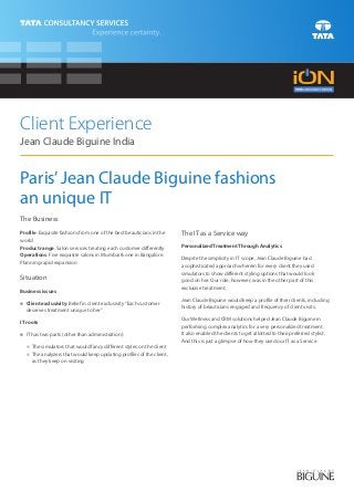 Client Experience
Jean Claude Biguine India


Paris’ Jean Claude Biguine fashions
an unique IT
The Business
Profile: Exquisite fashions from one of the best beauticians in the   The IT as a Service way
world
Product range: Salon services treating each customer differently      Personalized Treatment Through Analytics
Operations: Five exquisite salons in Mumbai & one in Bangalore.
                                                                      Despite the simplicity in IT scope, Jean Claude Biguine had
Planning rapid expansion
                                                                      a sophisticated approach wherein for every client they used
                                                                      simulators to show different styling options that would look
Situation                                                             good on her. Our role, however, was in the other part of this
                                                                      exclusive treatment.
Business issues
                                                                      Jean Claude Biguine would keep a profile of their clients, including
n exclusivity: Belief in client exclusivity “Each customer
Client
                                                                      history of beauticians engaged and frequency of client visits.
  deserves treatment unique to her”
                                                                      Our Wellness and CRM solutions helped Jean Claude Biguine in
IT roots
                                                                      performing complex analytics for a very personalized treatment.
n two parts (other than administration):
IT has                                                                It also enabled the clients to get allotted to their preferred stylist.
                                                                      And this is just a glimpse of how they used our IT as a Service.
  The simulators that would fancy different styles on the client
  n
  The analyzers that would keep updating profiles of the client,
  n
     as they keep on visiting
 