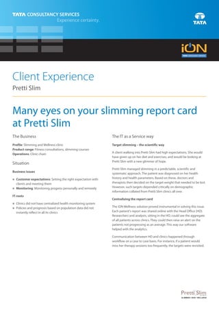 Client Experience
Pretti Slim


Many eyes on your slimming report card
at Pretti Slim
The Business                                                The IT as a Service way
Profile: Slimming and Wellness clinic                       Target slimming – the scientific way
Product range: Fitness consultations, slimming courses
Operations: Clinic chain                                    A client walking into Pretti Slim had high expectations. She would
                                                            have given up on her diet and exercises, and would be looking at
                                                            Pretti Slim with a new glimmer of hope.
Situation
                                                            Pretti Slim managed slimming in a predictable, scientific and
Business issues
                                                            systematic approach. The patient was diagnosed on her health
Customer expectations: Setting the right expectation with
n
                                                            history and health parameters. Based on these, doctors and
  clients and meeting them                                  therapists then decided on the target weight that needed to be lost.
Monitoring: Monitoring progress personally and remotely
n
                                                            However, such targets depended critically on demographic
                                                            information collated from Pretti Slim clinics all over.
IT roots
                                                            Centralizing the report card
n did not have centralized health monitoring system
Clinics
n and prognosis based on population data did not
Policies                                                    The iON Wellness solution proved instrumental in solving this issue.
  instantly reflect in all its clinics                      Each patient's report was shared online with the Head Office (HO).
                                                            Researchers and analysts, sitting in the HO, could see the aggregate
                                                            of all patients across clinics. They could then raise an alert on the
                                                            patients not progressing as an average. This way our software
                                                            helped with the analytics.

                                                            Communication between HO and clinics happened through
                                                            workflow on a case to case basis. For instance, if a patient would
                                                            miss her therapy sessions too frequently, the targets were revisited.
 
