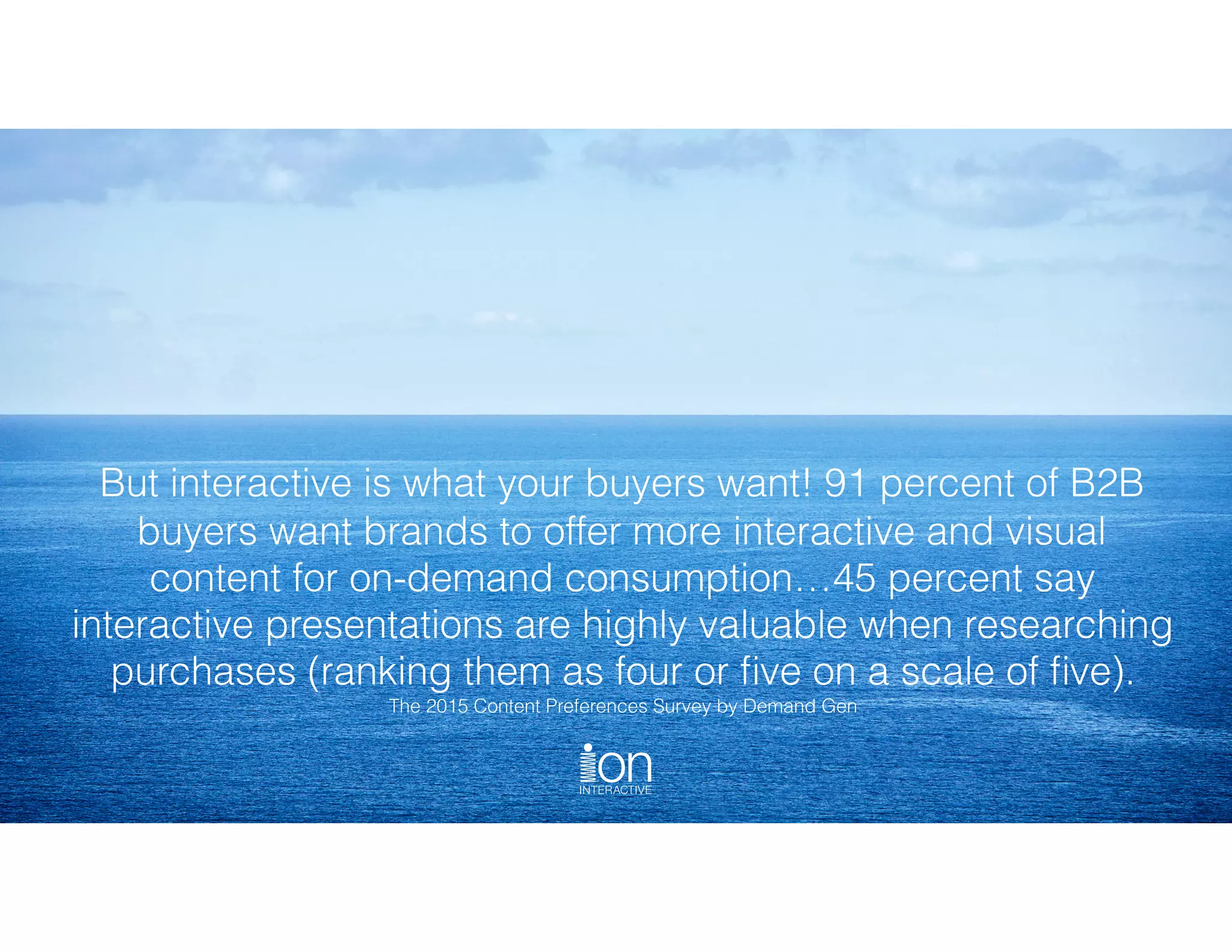 But interactive is what your buyers want! 91 percent of B2B
buyers want brands to offer more interactive and visual
content for on-demand consumption…45 percent say
interactive presentations are highly valuable when researching
purchases (ranking them as four or ﬁve on a scale of ﬁve). 
The 2015 Content Preferences Survey by Demand Gen
 