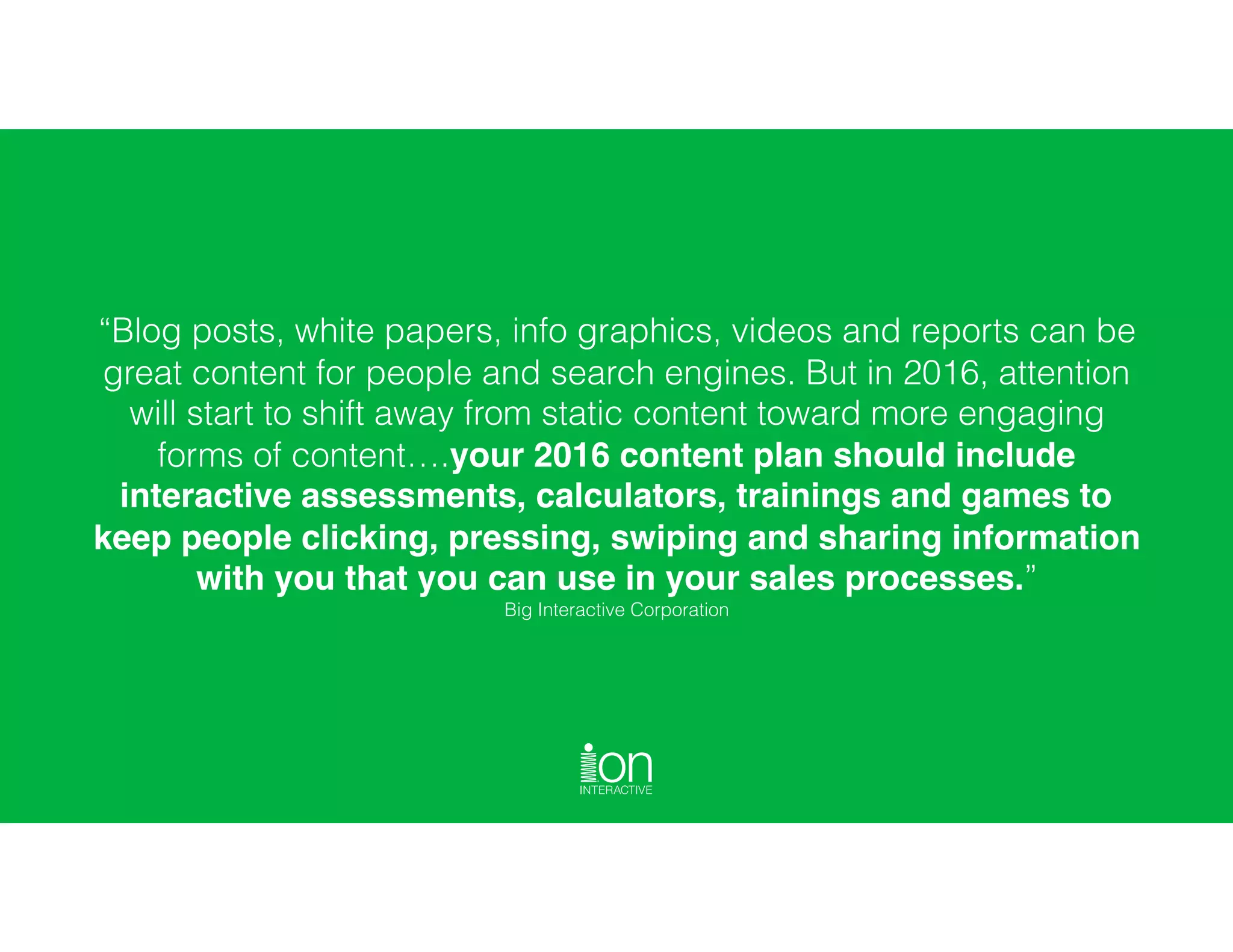 “Blog posts, white papers, info graphics, videos and reports can be
great content for people and search engines. But in 2016, attention
will start to shift away from static content toward more engaging
forms of content….your 2016 content plan should include
interactive assessments, calculators, trainings and games to
keep people clicking, pressing, swiping and sharing information
with you that you can use in your sales processes.”
Big Interactive Corporation
 