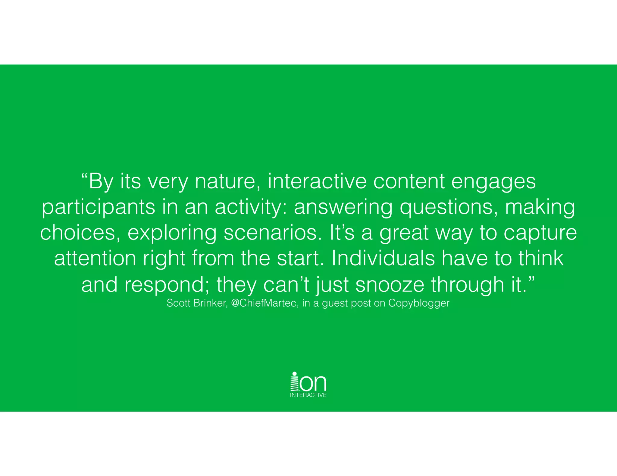 “By its very nature, interactive content engages
participants in an activity: answering questions, making
choices, exploring scenarios. It’s a great way to capture
attention right from the start. Individuals have to think
and respond; they can’t just snooze through it.” 
Scott Brinker, @ChiefMartec, in a guest post on Copyblogger
 