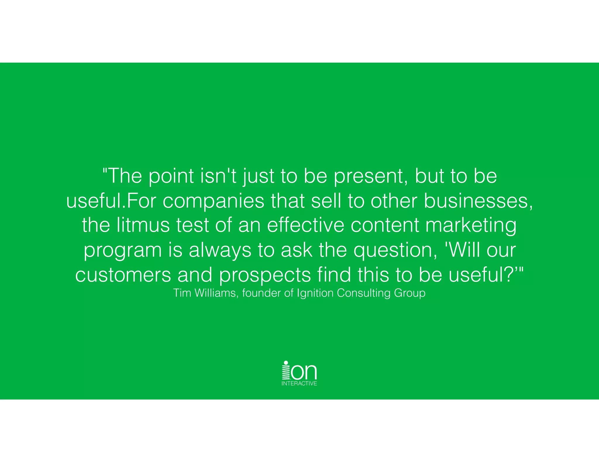 "The point isn't just to be present, but to be
useful.For companies that sell to other businesses,
the litmus test of an effective content marketing
program is always to ask the question, 'Will our
customers and prospects ﬁnd this to be useful?’" 
Tim Williams, founder of Ignition Consulting Group
 