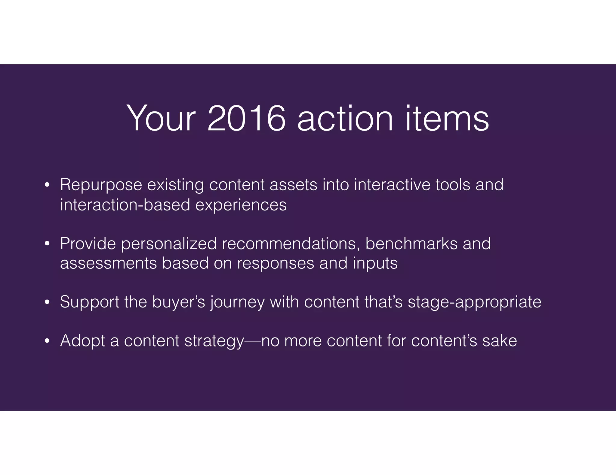 Your 2016 action items
• Repurpose existing content assets into interactive tools and
interaction-based experiences
• Provide personalized recommendations, benchmarks and
assessments based on responses and inputs
• Support the buyer’s journey with content that’s stage-appropriate
• Adopt a content strategy—no more content for content’s sake
 