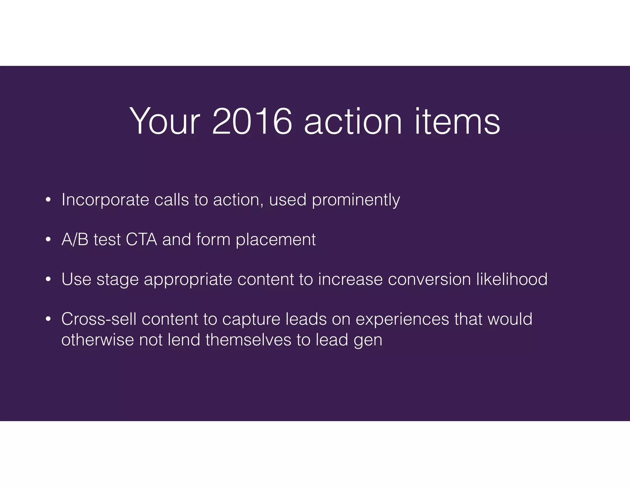 • Incorporate calls to action, used prominently
• A/B test CTA and form placement
• Use stage appropriate content to increase conversion likelihood
• Cross-sell content to capture leads on experiences that would
otherwise not lend themselves to lead gen
Your 2016 action items
 