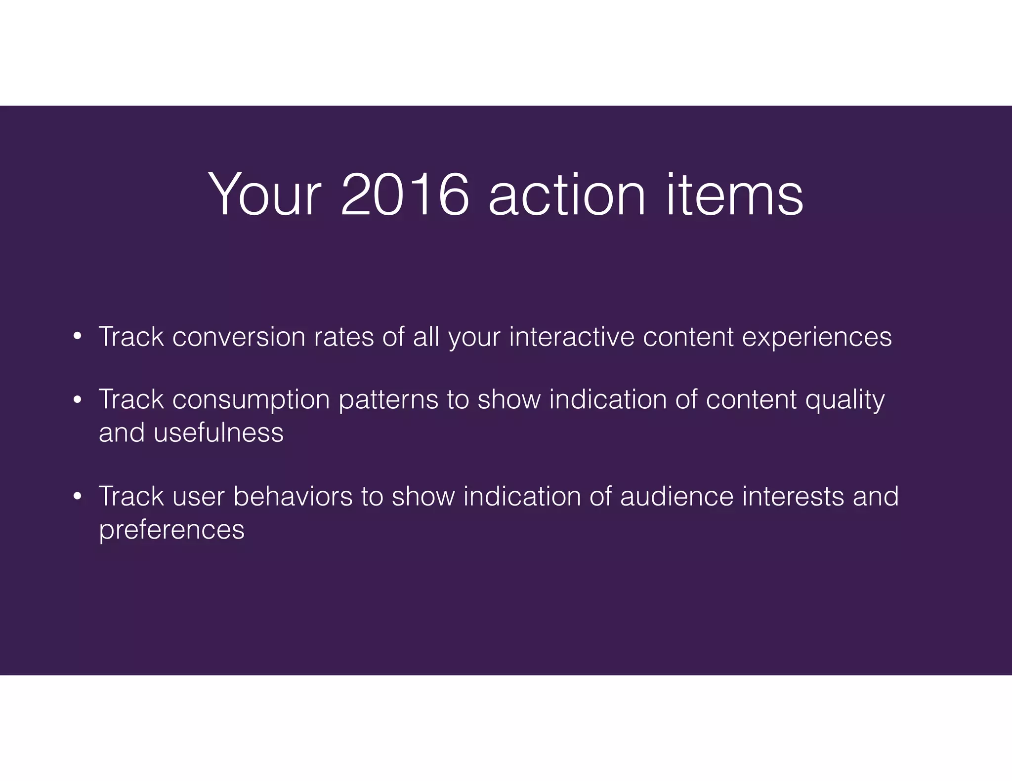 • Track conversion rates of all your interactive content experiences
• Track consumption patterns to show indication of content quality
and usefulness
• Track user behaviors to show indication of audience interests and
preferences
Your 2016 action items
 