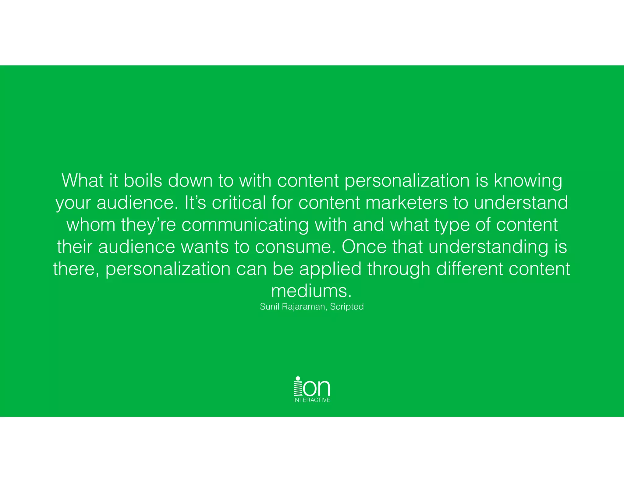 What it boils down to with content personalization is knowing
your audience. It’s critical for content marketers to understand
whom they’re communicating with and what type of content
their audience wants to consume. Once that understanding is
there, personalization can be applied through different content
mediums.  
Sunil Rajaraman, Scripted
 