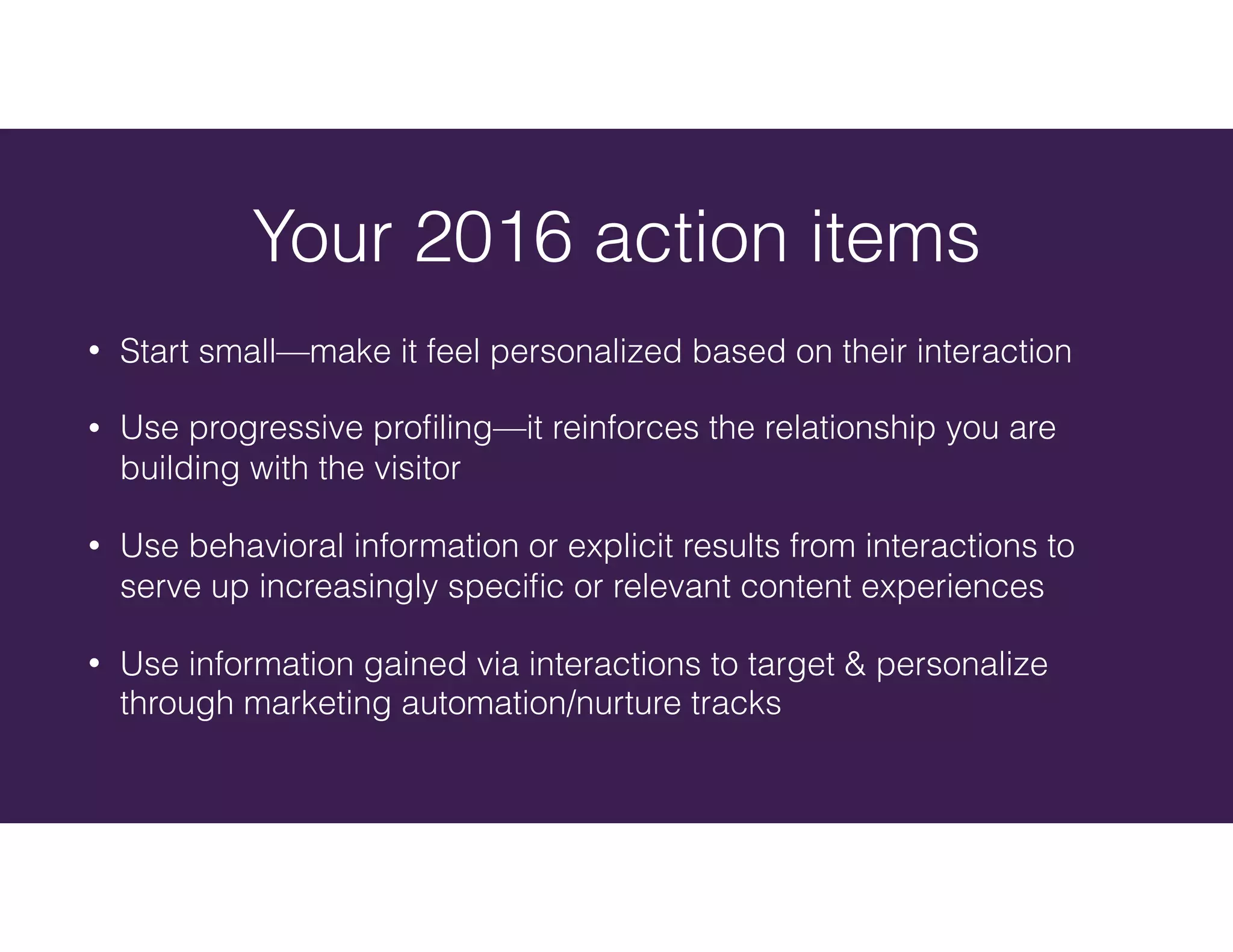 • Start small—make it feel personalized based on their interaction
• Use progressive proﬁling—it reinforces the relationship you are
building with the visitor
• Use behavioral information or explicit results from interactions to
serve up increasingly speciﬁc or relevant content experiences
• Use information gained via interactions to target & personalize
through marketing automation/nurture tracks
Your 2016 action items
 
