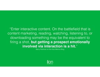 “Enter interactive content. On the battleﬁeld that is
content marketing, reading, watching, listening to, or
downloading something may be the equivalent to
ﬁring a shot, but getting a prospect emotionally
involved via interaction is a hit.”  
Barry Feldman on the Kiss Metrics Blog
 